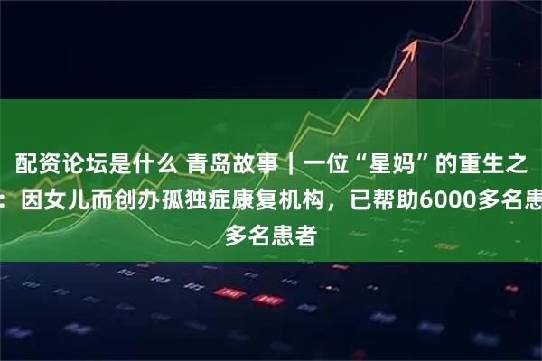 配资论坛是什么 青岛故事｜一位“星妈”的重生之路：因女儿而创办孤独症康复机构，已帮助6000多名患者