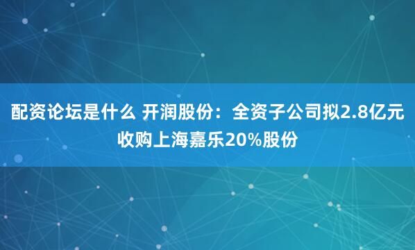 配资论坛是什么 开润股份：全资子公司拟2.8亿元收购上海嘉乐20%股份