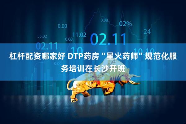 杠杆配资哪家好 DTP药房“星火药师”规范化服务培训在长沙开班