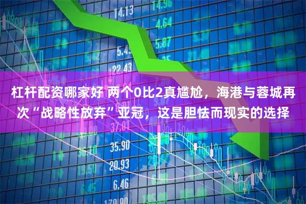 杠杆配资哪家好 两个0比2真尴尬，海港与蓉城再次“战略性放弃”亚冠，这是胆怯而现实的选择