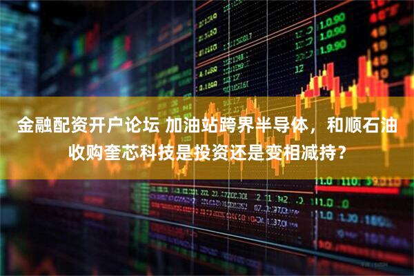 金融配资开户论坛 加油站跨界半导体，和顺石油收购奎芯科技是投资还是变相减持？