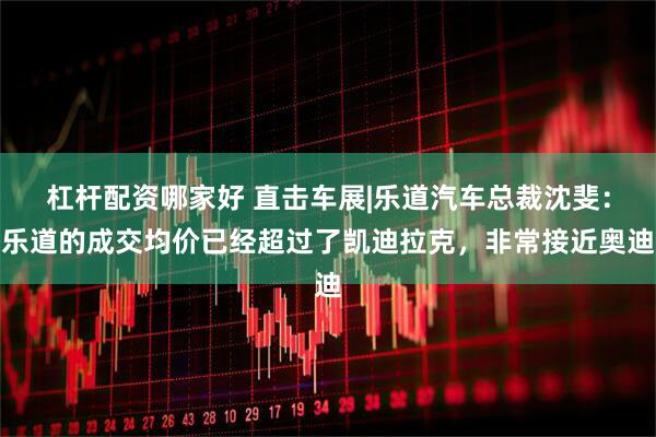 杠杆配资哪家好 直击车展|乐道汽车总裁沈斐：乐道的成交均价已经超过了凯迪拉克，非常接近奥迪