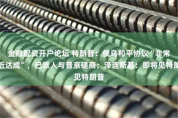 金融配资开户论坛 特朗普：俄乌和平协议“非常接近达成”，已派人与普京磋商；泽连斯基：即将见特朗普