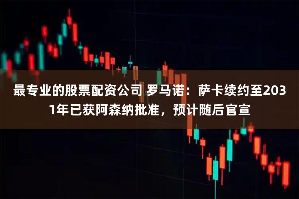 最专业的股票配资公司 罗马诺：萨卡续约至2031年已获阿森纳批准，预计随后官宣