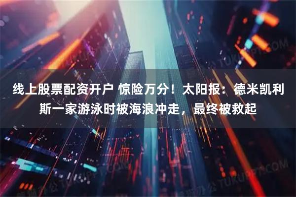 线上股票配资开户 惊险万分！太阳报：德米凯利斯一家游泳时被海浪冲走，最终被救起