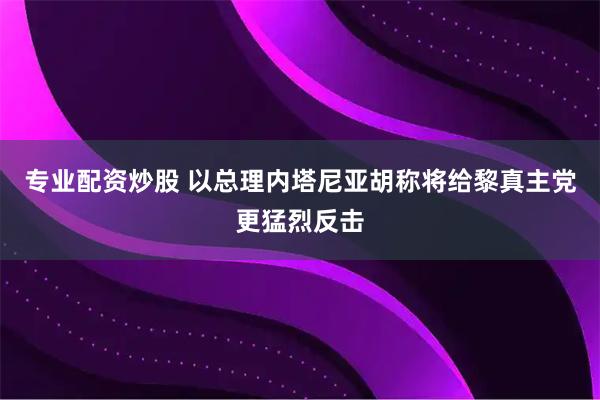 专业配资炒股 以总理内塔尼亚胡称将给黎真主党更猛烈反击