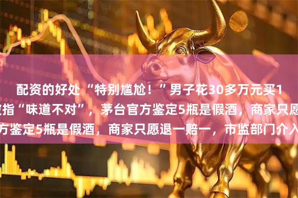配资的好处 “特别尴尬！”男子花30多万元买12瓶“50年茅台”宴请被指“味道不对”，茅台官方鉴定5瓶是假酒，商家只愿退一赔一，市监部门介入