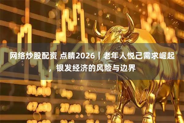 网络炒股配资 点睛2026｜老年人悦己需求崛起，银发经济的风险与边界
