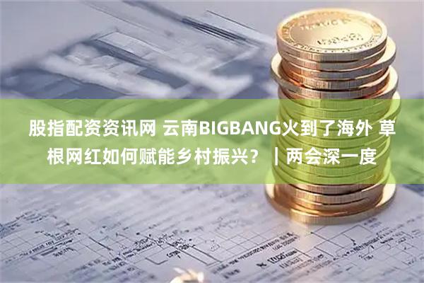 股指配资资讯网 云南BIGBANG火到了海外 草根网红如何赋能乡村振兴？｜两会深一度