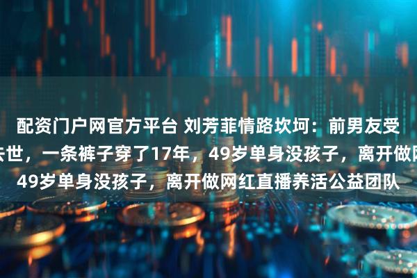 配资门户网官方平台 刘芳菲情路坎坷：前男友受贿判死缓、丈夫意外去世，一条裤子穿了17年，49岁单身没孩子，离开做网红直播养活公益团队